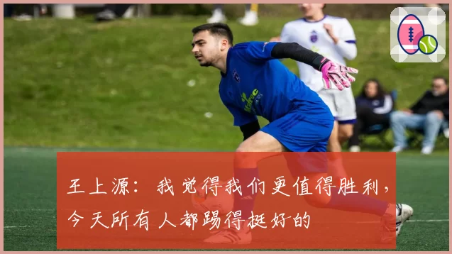 王上源：我觉得我们更值得胜利，今天所有人都踢得挺好的