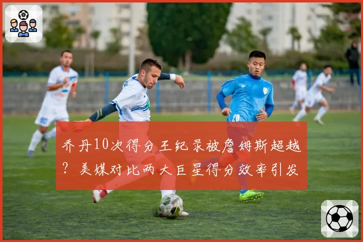 乔丹10次得分王纪录被詹姆斯超越？美媒对比两大巨星得分效率引发口水战