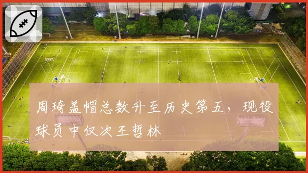 周琦盖帽总数升至历史第五,现役球员中仅次王哲林