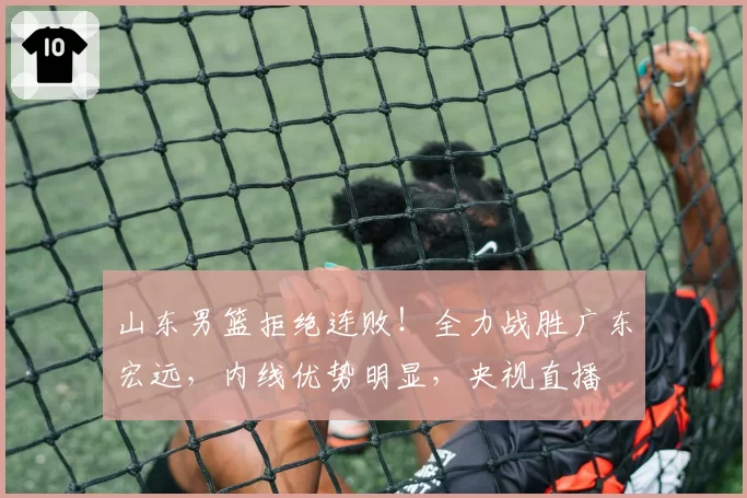 山东男篮拒绝连败!全力战胜广东宏远,内线优势明显,央视直播