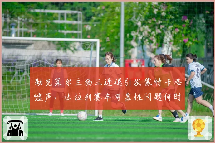 勒克莱尔主场三连退引发蒙特卡洛嘘声，法拉利赛车可靠性问题何时能解？