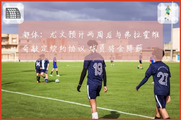 都体:尤文预计两周后与弗拉霍维奇敲定续约协议 球员将会降薪